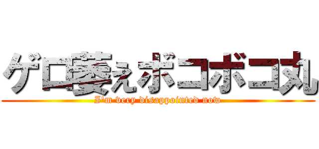 ゲロ萎えボコボコ丸 (I\'m very disappointed now)