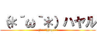 （＊´ω｀＊）ハヤル ((*´ω｀*)hayaru)