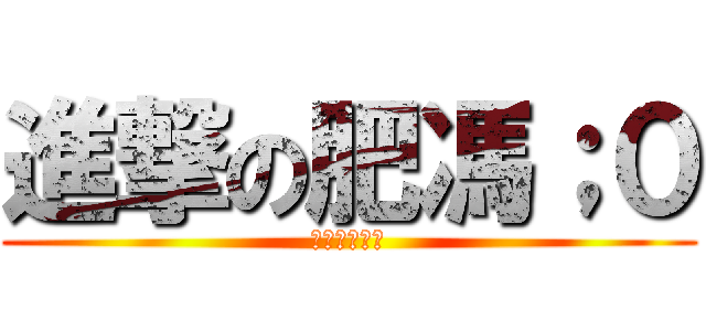 進撃の肥馮；０ (你甘日柯左未)