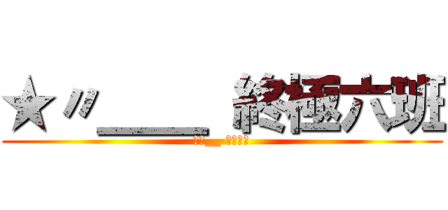 ★〃＿＿ 終極六班 (★〃__ 終極六班)