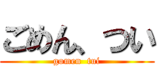 ごめん、つい (gomen  tui)