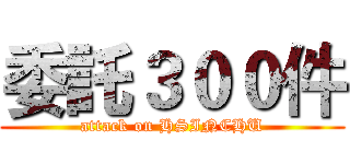 委託３００件 (attack on HSINCHU)