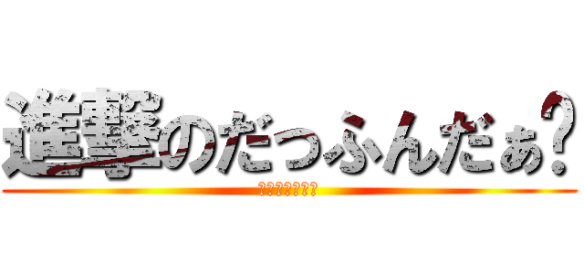進撃のだっふんだぁ〜 (だっふんだぁ〜)