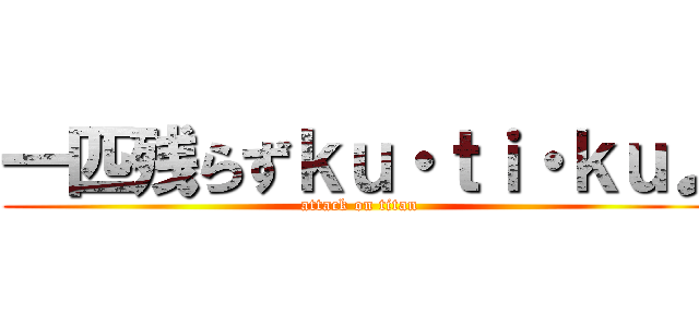 一匹残らずｋｕ・ｔｉ・ｋｕ♪ (attack on titan)