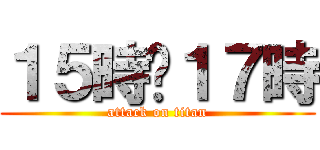 １５時〜１７時 (attack on titan)
