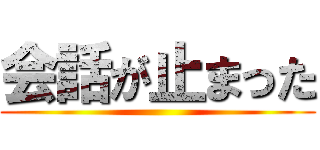 会話が止まった ()