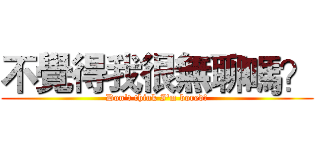 不覺得我很無聊嗎？ (Don't think I'm bored?)