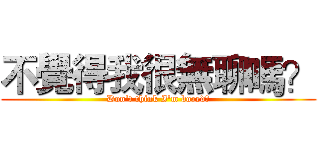 不覺得我很無聊嗎？ (Don't think I'm bored?)