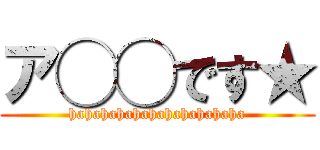 ア◯◯です★ (hahahahahahahahahahaha)