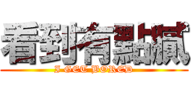 看到有點膩 (I GET BORED)