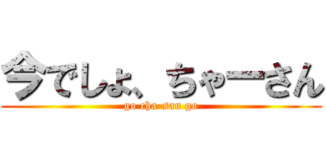 今でしょ、ちゃーさん (go cha-san go)