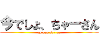 今でしょ、ちゃーさん (go cha-san go)