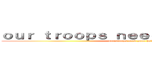 ｏｕｒ ｔｒｏｏｐｓ ｎｅｅｄ ｙｏｕｒ ｈｅｌｐ (our troops need your help)
