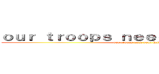 ｏｕｒ ｔｒｏｏｐｓ ｎｅｅｄ ｙｏｕｒ ｈｅｌｐ (our troops need your help)