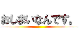 おしまいなんです。 (ぁ)