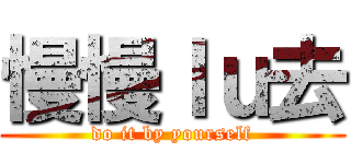 慢慢ｌｕ去 (do it by yourself)