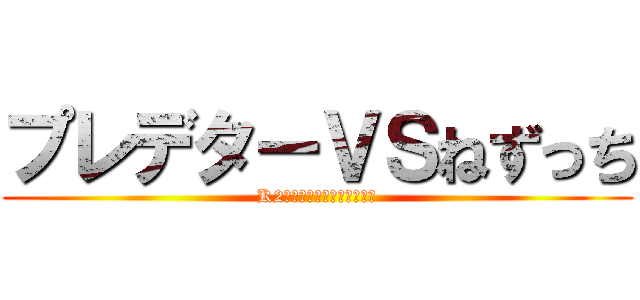 プレデターＶＳねずっち (K2のいらないやつブラザーズ)