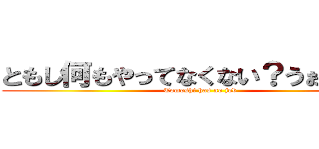 ともし何もやってなくない？うぉううぉう (Tomoshi has no job)