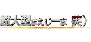 超大型まえじーま（笑） (Super-jumbo maejiima)
