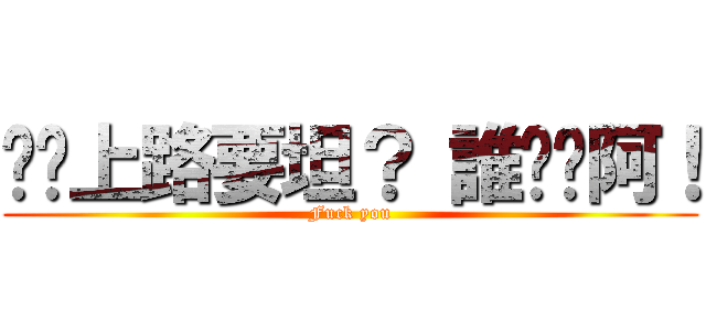 你說上路要坦？ 誰屌你阿！ (Fuck you)