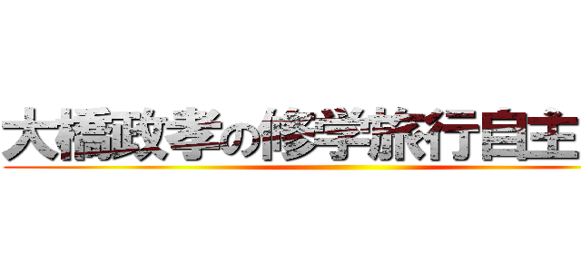 大橋政孝の修学旅行自主研修 ()
