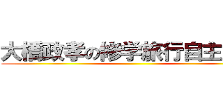 大橋政孝の修学旅行自主研修 ()