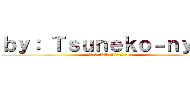 ｂｙ： Ｔｓｕｎｅｋｏ－ｎｙａａ (Levi Rivaille theme)
