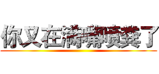 你又在满嘴喷粪了 ()