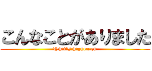 こんなことがありました (What's happen on)