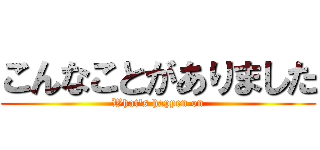 こんなことがありました (What's happen on)