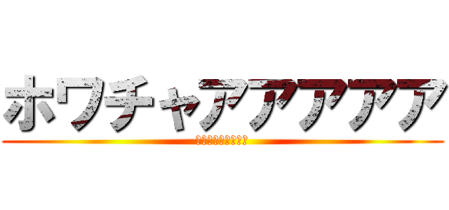 ホワチャアアアアア (ﾎﾜﾁｬｱｱｱｱｱ)