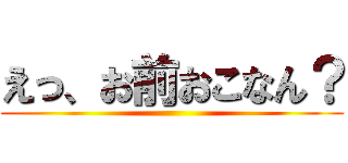 えっ、お前おこなん？ ()