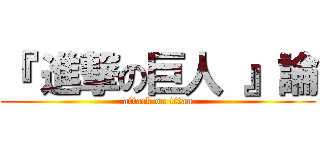 『 進撃の巨人 』論 (attack on titan)