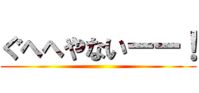 ぐへへやないーー！ ()