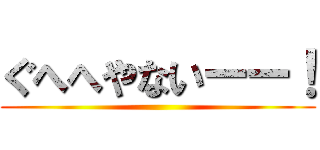 ぐへへやないーー！ ()