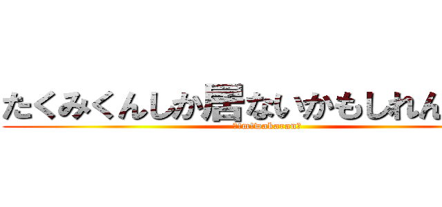 たくみくんしか居ないかもしれんかった (！!m!wakaran！)