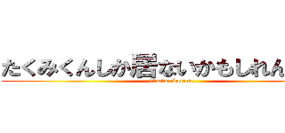 たくみくんしか居ないかもしれんかった (！!m!wakaran！)