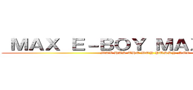  ＭＡＸ Ｅ－ＢＯＹ ＭＡＸ Ｅ－ＢＯＹ (MAX HAS THE BOY PUSSY NGL)