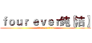 ｆｏｕｒ ｅｖｅｒ纯〖洁〗 (attack on titan)