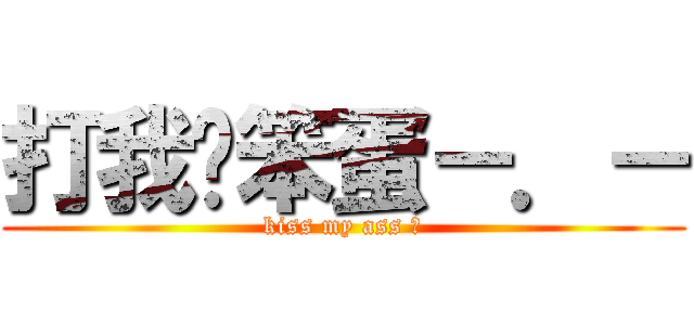 打我ㄚ笨蛋－．－ (kiss my ass ?)