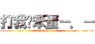 打我ㄚ笨蛋－．－ (kiss my ass ?)