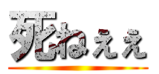 死ねぇぇ ()