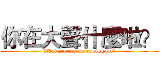 你在大聲什麼啦？ (What are you screaming for?)