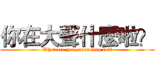 你在大聲什麼啦？ (What are you screaming for?)