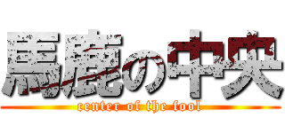 馬鹿の中央 (center of the fool)