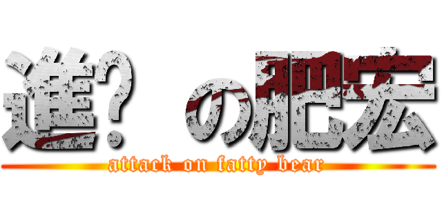 進擊 の肥宏 (attack on fatty bear)