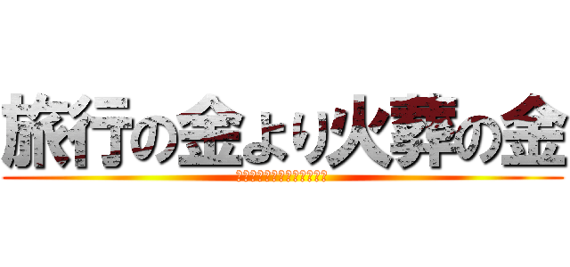 旅行の金より火葬の金 (けしからん物に殺られた俺ら)