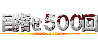 目指せ５００回 (attack on titan)