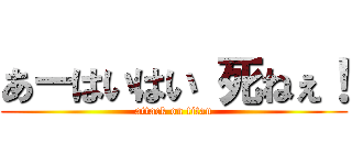 あーはいはい 死ねぇ！ (attack on titan)