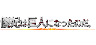 優妃は巨人になったのだ。 (attack on titan)